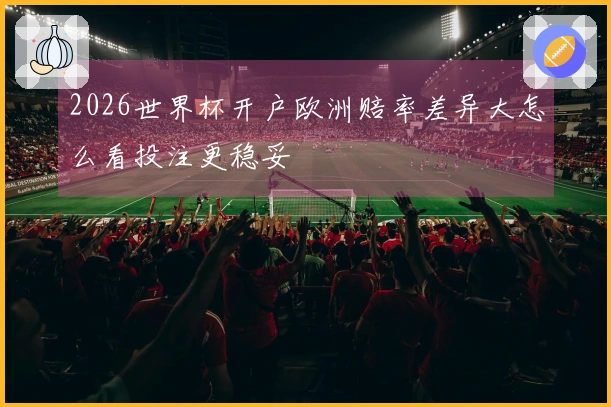 2026世界杯开户欧洲赔率差异大怎么看投注更稳妥