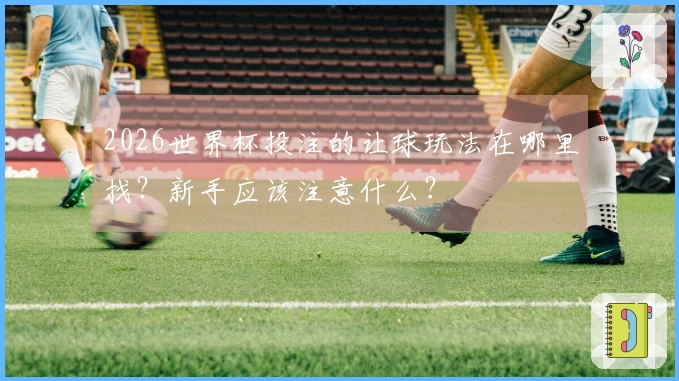2026世界杯投注的让球玩法在哪里找？新手应该注意什么？