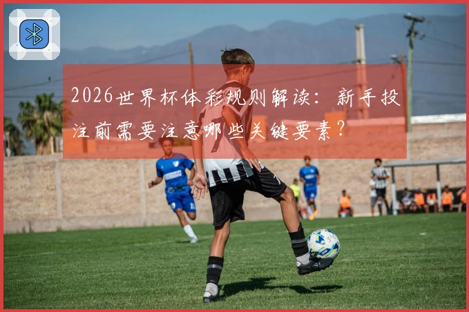 2026世界杯体彩规则解读：新手投注前需要注意哪些关键要素？