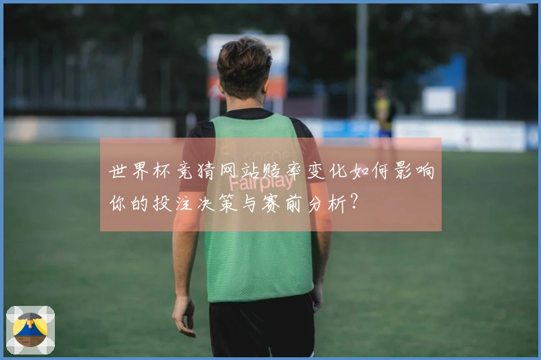 世界杯竞猜网站赔率变化如何影响你的投注决策与赛前分析？