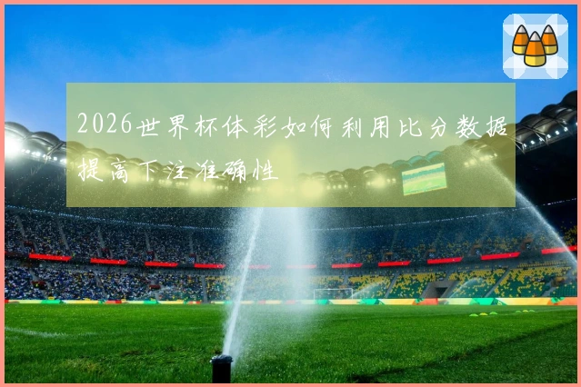 2026世界杯体彩如何利用比分数据提高下注准确性