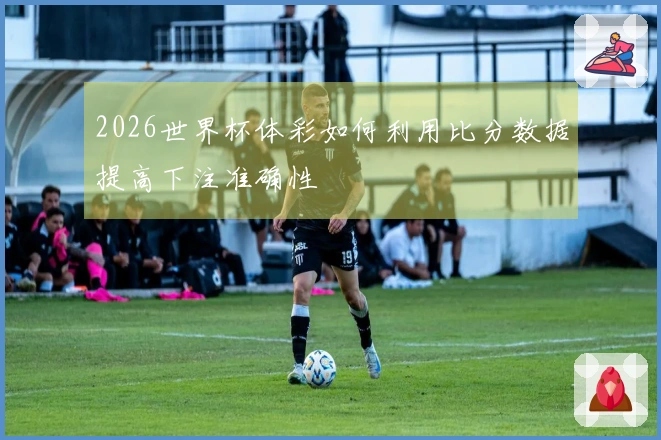 2026世界杯体彩如何利用比分数据提高下注准确性