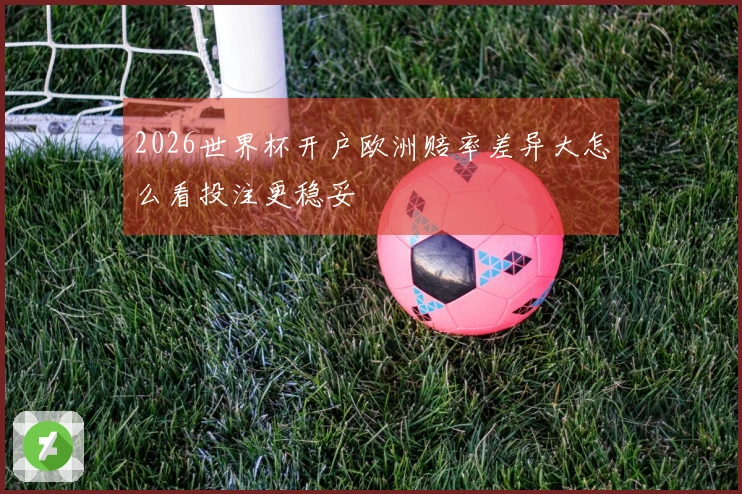 2026世界杯开户欧洲赔率差异大怎么看投注更稳妥